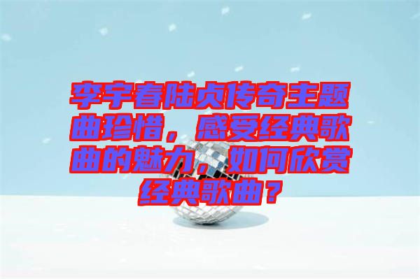 李宇春陸貞傳奇主題曲珍惜，感受經(jīng)典歌曲的魅力，如何欣賞經(jīng)典歌曲？
