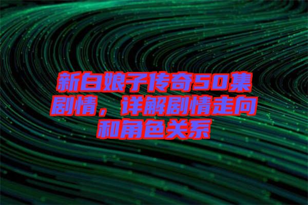 新白娘子傳奇50集劇情，詳解劇情走向和角色關(guān)系