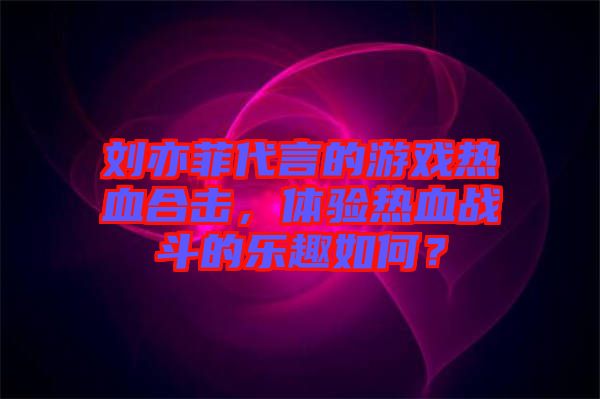 劉亦菲代言的游戲熱血合擊，體驗(yàn)熱血戰(zhàn)斗的樂(lè)趣如何？