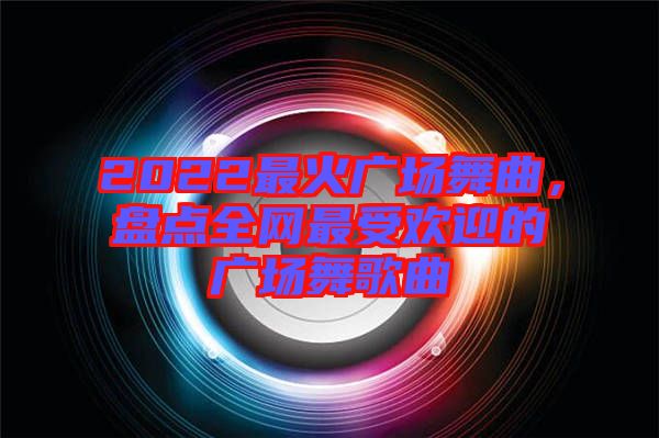 2022最火廣場舞曲，盤點(diǎn)全網(wǎng)最受歡迎的廣場舞歌曲