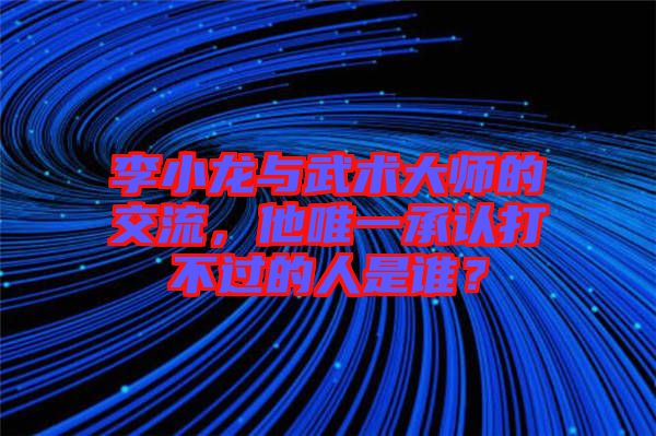 李小龍與武術大師的交流，他唯一承認打不過的人是誰？