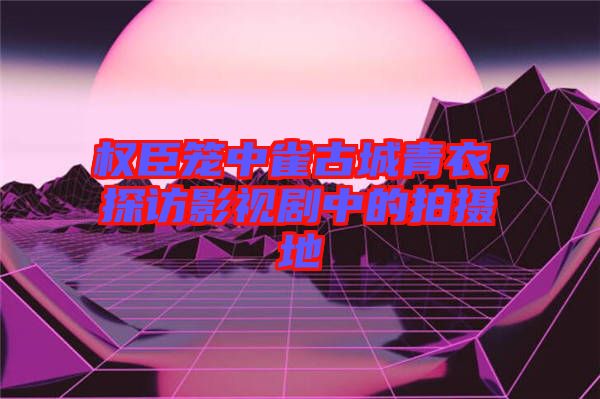 權(quán)臣籠中雀古城青衣，探訪影視劇中的拍攝地