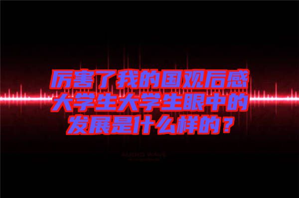 厲害了我的國觀后感大學(xué)生大學(xué)生眼中的發(fā)展是什么樣的？
