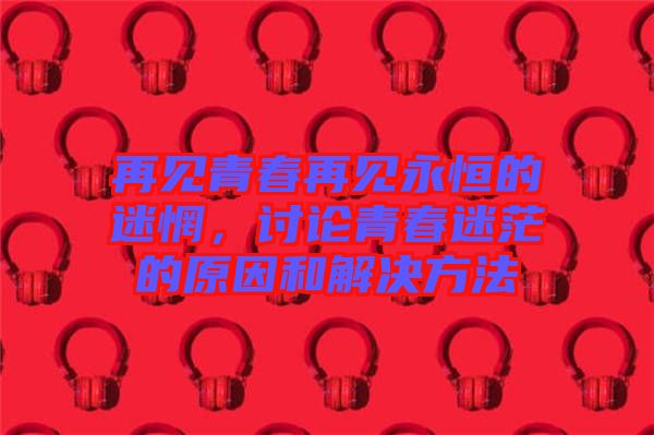 再見青春再見永恒的迷惘，討論青春迷茫的原因和解決方法
