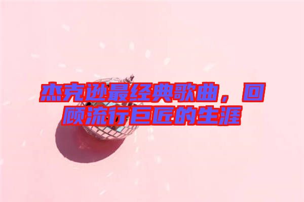 杰克遜最經(jīng)典歌曲，回顧流行巨匠的生涯
