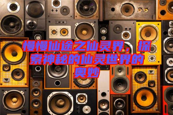 慢慢仙途之仙靈界，探索神秘的仙靈世界的奧妙