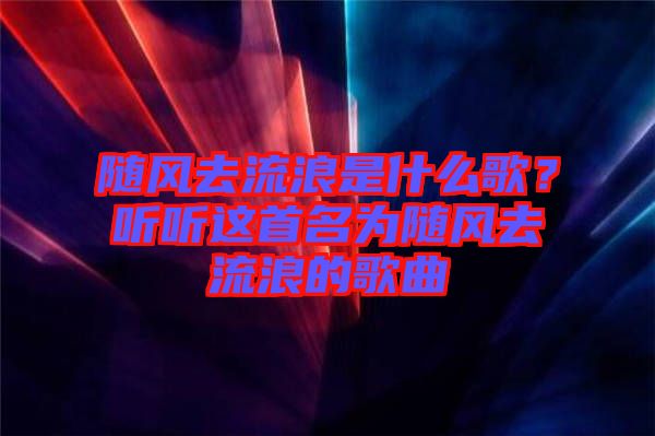 隨風(fēng)去流浪是什么歌？聽聽這首名為隨風(fēng)去流浪的歌曲