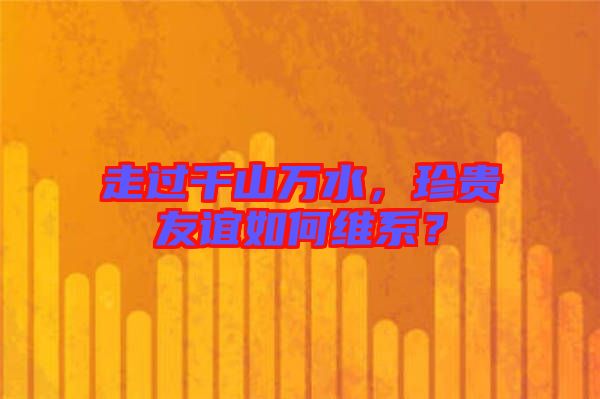 走過(guò)千山萬(wàn)水，珍貴友誼如何維系？