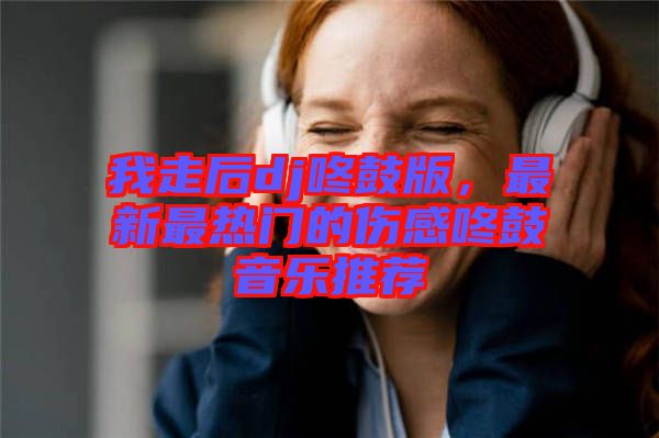 我走后dj咚鼓版，最新最熱門(mén)的傷感咚鼓音樂(lè)推薦