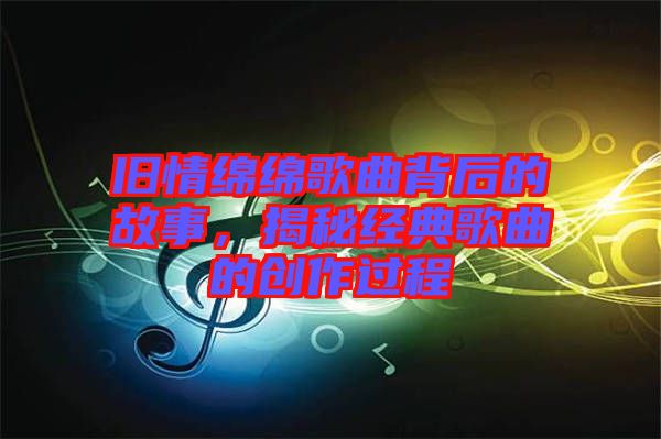 舊情綿綿歌曲背后的故事，揭秘經(jīng)典歌曲的創(chuàng)作過程