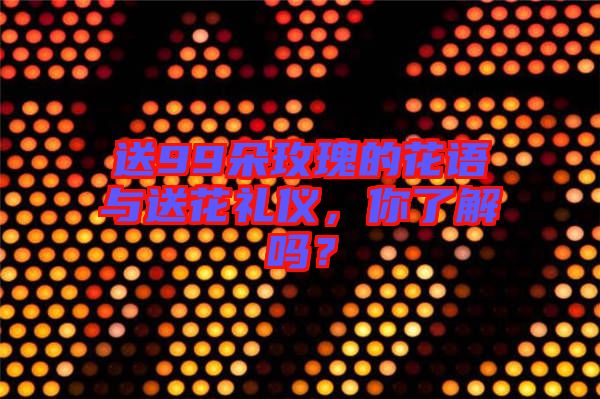 送99朵玫瑰的花語與送花禮儀，你了解嗎？