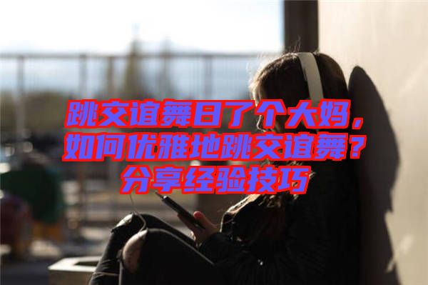 跳交誼舞日了個大媽，如何優(yōu)雅地跳交誼舞？分享經(jīng)驗技巧