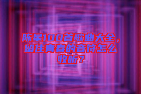 陳星100首歌曲大全，留住青春的音符怎么收聽？