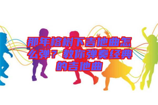 那年榕樹下吉他曲怎么彈？教你彈奏經(jīng)典的吉他曲