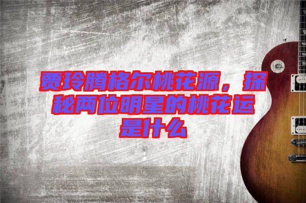 賈玲騰格爾桃花源，探秘兩位明星的桃花運是什么