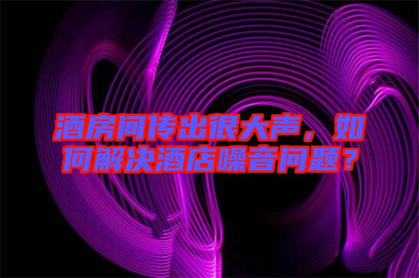 酒房間傳出很大聲，如何解決酒店噪音問題？