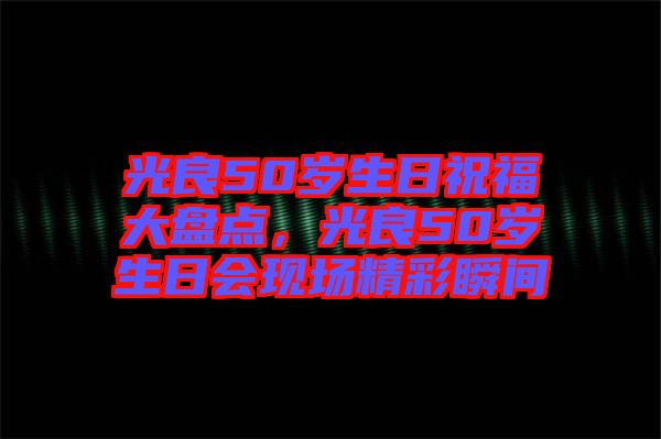 光良50歲生日祝福大盤點(diǎn)，光良50歲生日會(huì)現(xiàn)場(chǎng)精彩瞬間