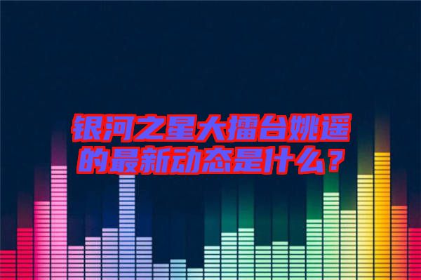 銀河之星大擂臺(tái)姚遙的最新動(dòng)態(tài)是什么？