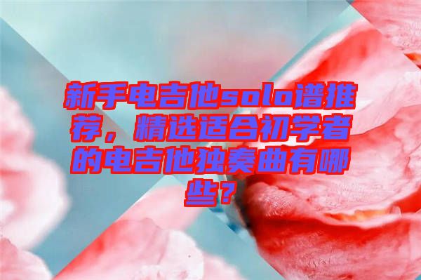 新手電吉他solo譜推薦，精選適合初學者的電吉他獨奏曲有哪些？