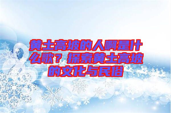 黃土高坡的人啊是什么歌？探索黃土高坡的文化與民俗