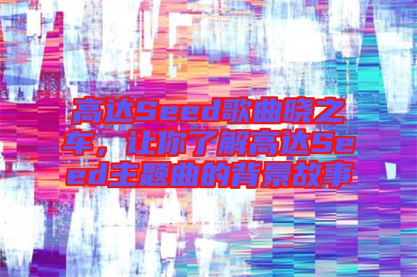 高達(dá)Seed歌曲曉之車，讓你了解高達(dá)Seed主題曲的背景故事