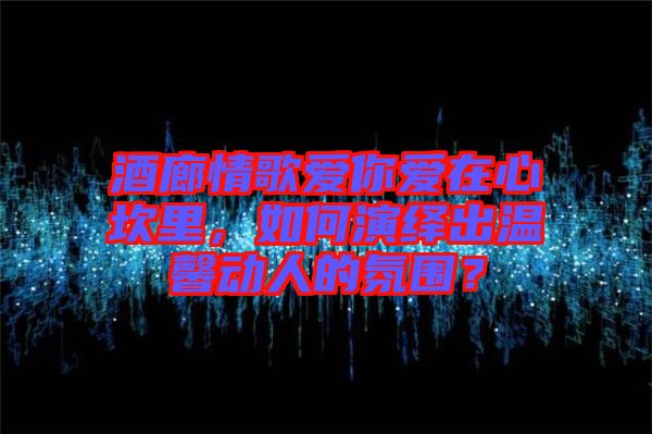 酒廊情歌愛(ài)你愛(ài)在心坎里，如何演繹出溫馨動(dòng)人的氛圍？