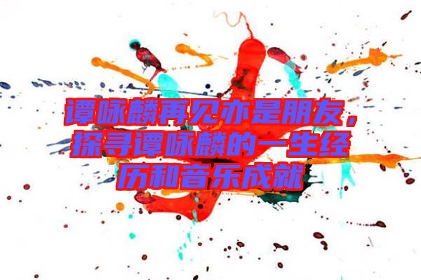 譚詠麟再見亦是朋友，探尋譚詠麟的一生經歷和音樂成就