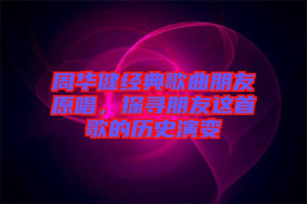 周華健經(jīng)典歌曲朋友原唱，探尋朋友這首歌的歷史演變