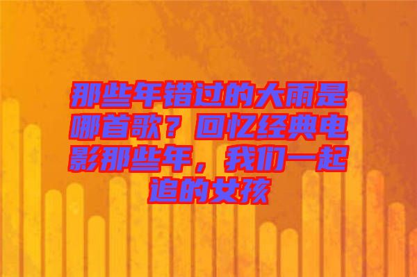 那些年錯過的大雨是哪首歌？回憶經(jīng)典電影那些年，我們一起追的女孩