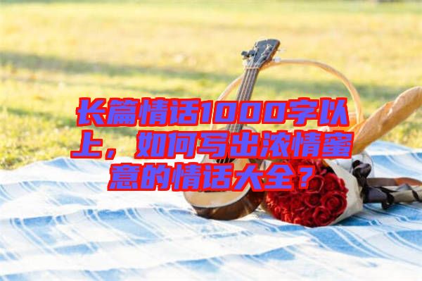 長(zhǎng)篇情話1000字以上，如何寫出濃情蜜意的情話大全？