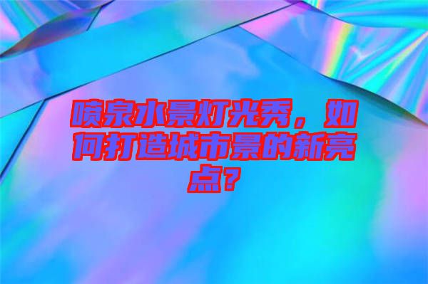 噴泉水景燈光秀，如何打造城市景的新亮點(diǎn)？