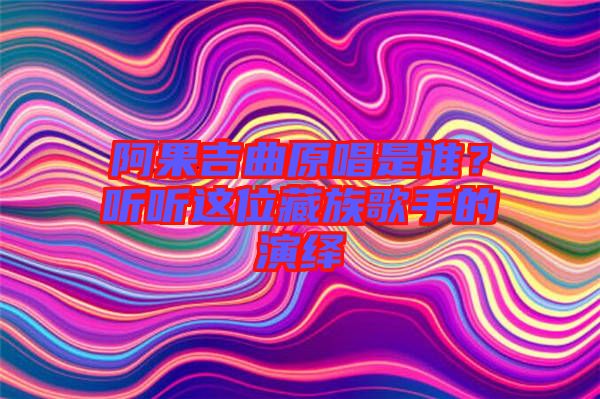阿果吉曲原唱是誰(shuí)？聽(tīng)聽(tīng)這位藏族歌手的演繹