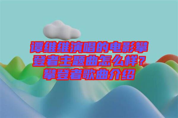 譚維維演唱的電影攀登者主題曲怎么樣？攀登者歌曲介紹