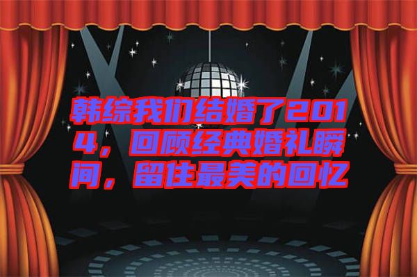 韓綜我們結(jié)婚了2014，回顧經(jīng)典婚禮瞬間，留住最美的回憶