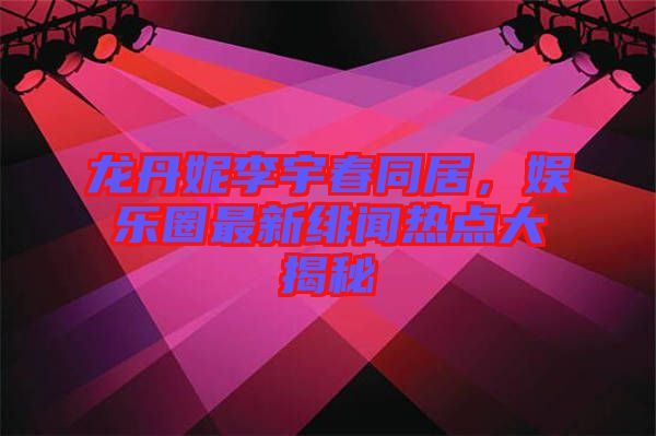 龍丹妮李宇春同居，娛樂圈最新緋聞熱點(diǎn)大揭秘
