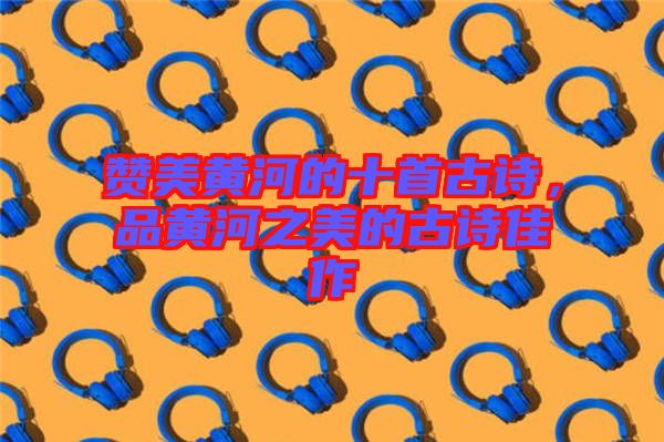 贊美黃河的十首古詩(shī)，品黃河之美的古詩(shī)佳作