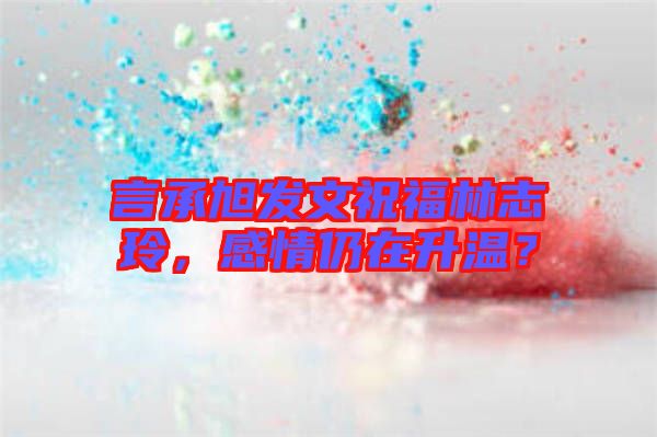 言承旭發(fā)文祝福林志玲，感情仍在升溫？