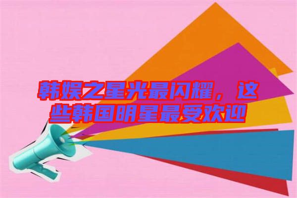 韓娛之星光最閃耀，這些韓國(guó)明星最受歡迎