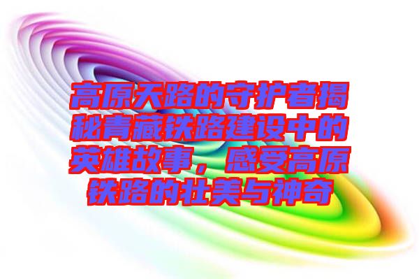 高原天路的守護(hù)者揭秘青藏鐵路建設(shè)中的英雄故事，感受高原鐵路的壯美與神奇