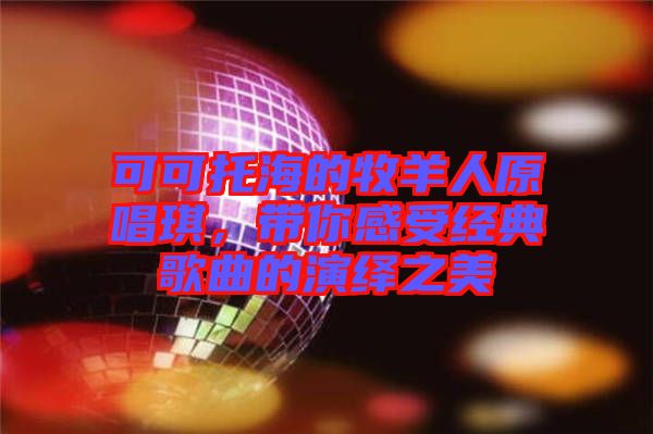 可可托海的牧羊人原唱琪，帶你感受經(jīng)典歌曲的演繹之美