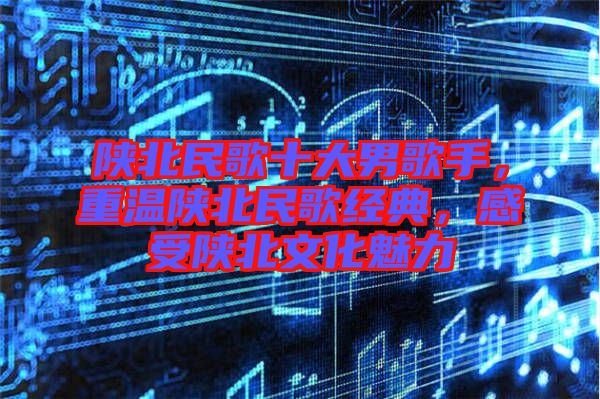 陜北民歌十大男歌手，重溫陜北民歌經(jīng)典，感受陜北文化魅力