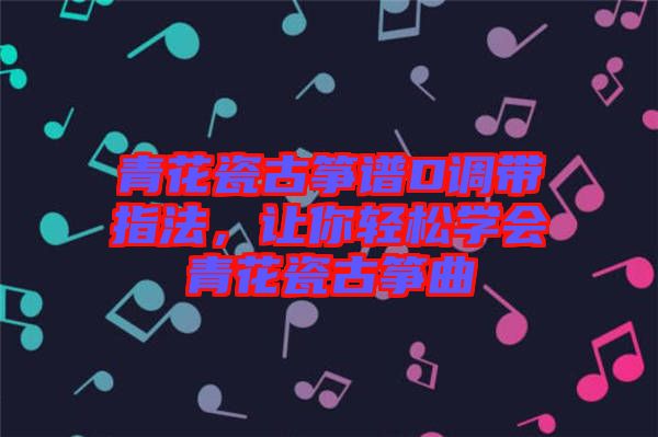 青花瓷古箏譜D調(diào)帶指法，讓你輕松學(xué)會(huì)青花瓷古箏曲