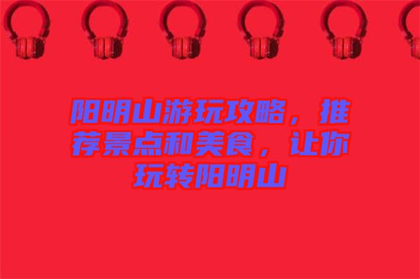 陽(yáng)明山游玩攻略，推薦景點(diǎn)和美食，讓你玩轉(zhuǎn)陽(yáng)明山