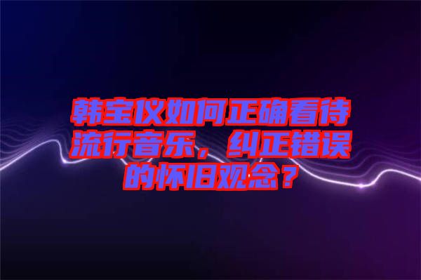 韓寶儀如何正確看待流行音樂，糾正錯誤的懷舊觀念？
