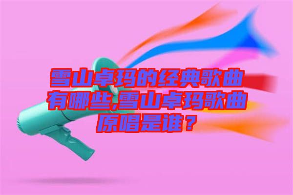 雪山卓瑪?shù)慕?jīng)典歌曲有哪些,雪山卓瑪歌曲原唱是誰？
