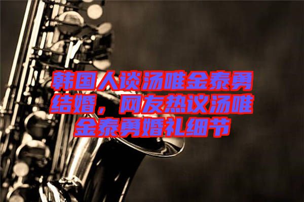 韓國人談湯唯金泰勇結(jié)婚，網(wǎng)友熱議湯唯金泰勇婚禮細(xì)節(jié)