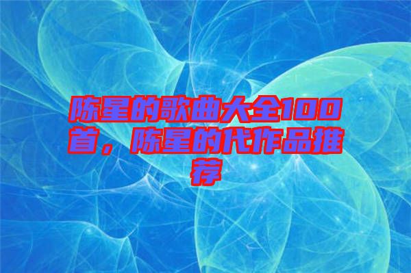 陳星的歌曲大全100首，陳星的代作品推薦