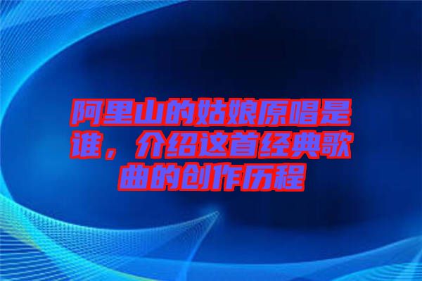 阿里山的姑娘原唱是誰，介紹這首經(jīng)典歌曲的創(chuàng)作歷程
