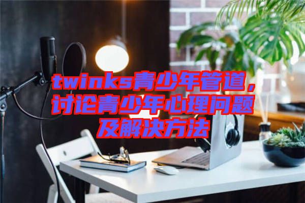 twinks青少年管道，討論青少年心理問題及解決方法