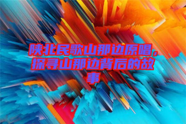 陜北民歌山那邊原唱，探尋山那邊背后的故事